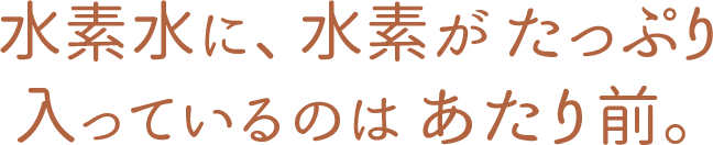 水素水に、水素がたっぷり入っているのはあたり前。