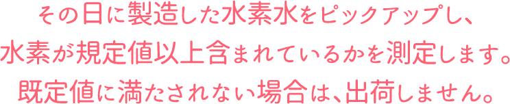 その日に製造した水素水をピックアップし、水素が規定値以上含まれているかを測定します。既定値に満たされない場合は、出荷しません。