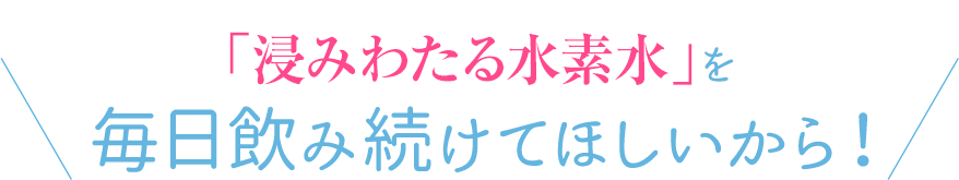 「浸みわたる水素水」を毎日飲み続けてほしいから！