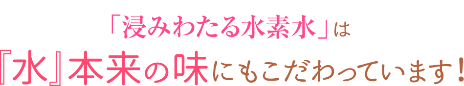 「浸みわたる水素水」は『水』本来の味にもこだわっています！