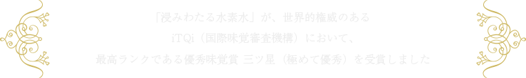 「浸みわたる水素水」が、世界的権威のあるiTQi（国際味覚審査機構）において、最高ランクである優秀味覚賞 三ツ星（極めて優秀）を受賞しました